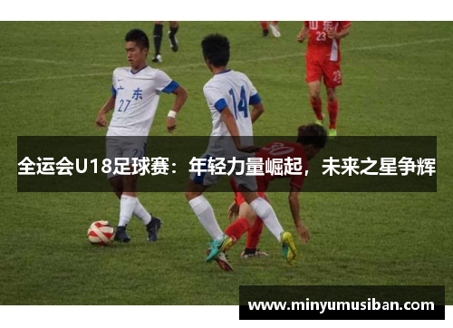 全运会U18足球赛：年轻力量崛起，未来之星争辉